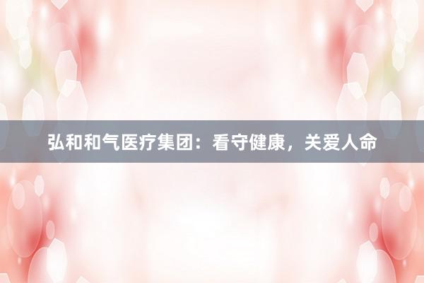 弘和和气医疗集团：看守健康，关爱人命