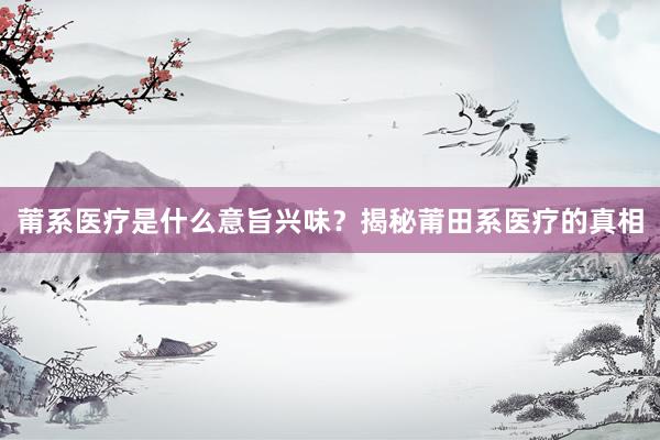 莆系医疗是什么意旨兴味？揭秘莆田系医疗的真相
